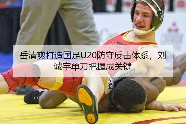 岳清爽打造国足U20防守反击体系，刘诚宇单刀把握成关键