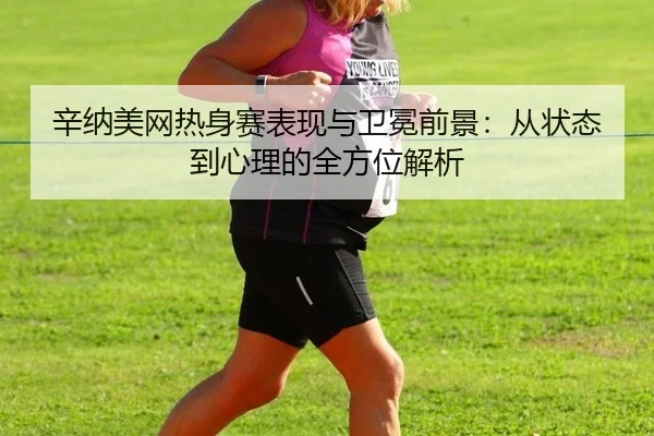 辛纳美网热身赛表现与卫冕前景：从状态到心理的全方位解析