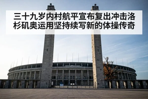 三十九岁内村航平宣布复出冲击洛杉矶奥运用坚持续写新的体操传奇